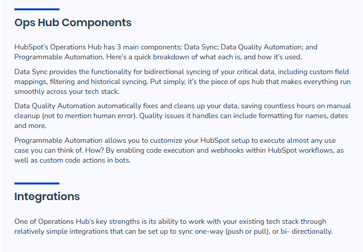 Ops Hub Components- HubSpot’s Operations Hub has 3 main components: Data Sync; Data Quality Automation; and Programmable Automation. Here’s a quick breakdown of what each is, and how it’s used. Data Sync provides the functionality for bidirectional syncing of your critical data, including custom field mappings, filtering and historical syncing. Put simply, it’s the piece of ops hub that makes everything run smoothly across your tech stack. Data Quality Automation automatically fixes and cleans up your data, saving countless hours on manual cleanup (not to mention human error). Quality issues it handles can include formatting for names, dates and more. Programmable Automation allows you to customize your HubSpot setup to execute almost any use case you can think of. How? By enabling code execution and webhooks within HubSpot workflows, as well as custom code actions in bots. Integrations - One of Operations Hub’s key strengths is its ability to work with your existing tech stack through relatively simple integrations that can be set up to sync one-way (push or pull), or bi- directionally